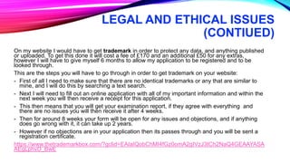 LEGAL AND ETHICAL ISSUES
(CONTIUED)
On my website I would have to get trademark in order to protect any data, and anything published
or uploaded. To get this done it will cost a fee of £170 and an additional £50 for any extras,
however I will have to give myself 6 months to allow my application to be registered and to be
looked through.
This are the steps you will have to go through in order to get trademark on your website:
- First of all I need to make sure that there are no identical trademarks or any that are similar to
mine, and I will do this by searching a text search.
- Next I will need to fill out an online application with all of my important information and within the
next week you will then receive a receipt for this application.
- This then means that you will get your examination report, if they agree with everything and
there are no issues you will then receive it after 4 weeks.
- Then for around 8 weeks your form will be open for any issues and objections, and if anything
does go wrong with it, it can take up 2 years.
- However if no objections are in your application then its passes through and you will be sent a
registration certificate.
https://www.thetrademarkbox.com/?gclid=EAIaIQobChMI4fGz0omA2gIVzJ3tCh2NaQ4GEAAYASA
AEgLphvD_BwE
 