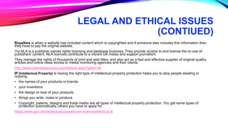 LEGAL AND ETHICAL ISSUES
(CONTIUED)
Royalties is when a website has included content which is copyrighted and if someone else includes this information then
they have to pay the original website.
The NLA is a publisher owned rights licensing and database business. They provide access to and license the re-use of
publishers' content. NLA licences contribute to a vibrant UK media and support journalism.
They manage the rights of thousands of print and web titles, and also act as a fast and effective supplier of original quality
articles and online news stories to media monitoring agencies and their clients.
http://www.nlamediaaccess.com/default.aspx?tabid=46
IP (Intellectual Property) is having the right type of intellectual property protection helps you to stop people stealing or
copying:
• the names of your products or brands
• your inventions
• the design or look of your products
• things you write, make or produce
• Copyright, patents, designs and trade marks are all types of intellectual property protection. You get some types of
protection automatically, others you have to apply for.
https://www.gov.uk/intellectual-property-an-overview/what-ip-is
 