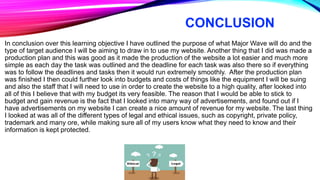 CONCLUSION
In conclusion over this learning objective I have outlined the purpose of what Major Wave will do and the
type of target audience I will be aiming to draw in to use my website. Another thing that I did was made a
production plan and this was good as it made the production of the website a lot easier and much more
simple as each day the task was outlined and the deadline for each task was also there so if everything
was to follow the deadlines and tasks then it would run extremely smoothly. After the production plan
was finished I then could further look into budgets and costs of things like the equipment I will be suing
and also the staff that I will need to use in order to create the website to a high quality, after looked into
all of this I believe that with my budget its very feasible. The reason that I would be able to stick to
budget and gain revenue is the fact that I looked into many way of advertisements, and found out if I
have advertisements on my website I can create a nice amount of revenue for my website. The last thing
I looked at was all of the different types of legal and ethical issues, such as copyright, private policy,
trademark and many ore, while making sure all of my users know what they need to know and their
information is kept protected.
 