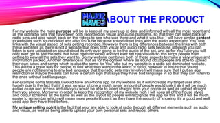 ABOUT THE PRODUCT
For my website the main purpose will be to keep all my users up to date and informed with all the most recent and
all the old radio sets that have been both recorded on visual and audio platforms, so that they can listen back on
radio sets and also watch back on the videos to see who was there and what it was like. I will have similar content
to websites such sound cloud and also YouTube because sound cloud links with the audio aspect and YouTube
links with the visual aspect of sets getting recorded. However there is big differences between the links with both
these websites as there is not a website that does both visual and audio radio sets because although you can
listen to sets uploaded on sound cloud its only ever going to be the audio of the set, and as for YouTube you will
only ever get to see the sets that have been recorded and not ever set has visuals so this stops people from
getting to view all the sets they want to. So my website combines both of these aspects to make a very unique and
information packed. Another difference is that as for the content where as sound cloud people are able to upload
their own tunes and songs which is also the same for YouTube but my website is a radio set dominated website.
This will be a great way for people to find what they want in the world of radio, however to insure that young
people are not listening to any bad language that the radio sets may involve I will make sure that I put an age
restriction or maybe the sets can have a certain sign that says they have bad language in so that they can listen to
the ones without bad language.
For example some features I would have an iPhone app for my website as it will increase my target user ship
hugely due to the fact that if it was on your phone a much larger amount of people would use it as it will be much
easier o use and access and also you would be able to listen straight from your phone as well as upload straight
from you phone. Moreover in order to keep the recognition of my website high I will keep all of the house styles
and colour schemes all the same as well as the layout so people will recognize the app for this and it will be much
easier to remember which will mean more people ill use it as they have the security of knowing it’s a good and well
used app they have tried before.
My unique selling point is the fact that your are able to look at radio through all different elements such as audio
and visual, as well as being able to upload your own personal sets and repost others.
 
