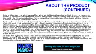 ABOUT THE PRODUCT
(CONTINUED)
In the end I decided to go with the name Major Wave as I feel like this is a unique and well thought out name as its
different to normal music related websites and can mean different things to different users depending at the way you
interpret it. I like this element about it as there is many different connotations so different users will have their own
opinions of what Major Wave actually means.
For the colour scheme of my website instead of going for the usual white background and one chosen color I went for
a black background that really stands out and chose to use two contrasting colors that are the same colour but in
different shade. As I use a dark royal blue for some parts and a light baby blue for other parts as it makes the page
look vibrant and gives of a color scheme that users will remember and recognize when seeing it surfing the web. The
reason I chose the blue out of any other colors was to link it into the title of my website Major Wave as it has the word
wave in it which connotes an ocean wave and when people think of the ocean they think blue, however this also links
with the way that when someone's looking for my website they are surfing the web, and my websites got the word
‘wave’ in which people surf. So my color scheme and name have deeper meaning and are tightly interlinked to create a
unique website.
As for the font style of my website I have chose to just use two fonts throughout the whole website and this is one
called “Life is okay” which is purely used for the name of the website and then I use another font called “DIN
Condensed” for all other writing on my page. This is so that the title stands out from any other font on the website and
then everything else stay consistent and professional.
 