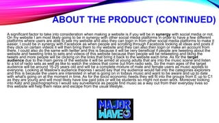 ABOUT THE PRODUCT (CONTINUED)
A significant factor to take into consideration when making a website is if you will be in synergy with social media or not.
On my website I am most likely going to be in synergy with other social media platforms in order to have a few different
platforms where users are able to see my website and also they can login in from other social media platforms to make it
easier. I could be in synergy with Facebook as when people are scrolling through Facebook looking at ideas and posts if
they click on certain videos it will then bring them to my website and they can also then login or make an account from
there. I could also do the same with twitter and this is because it will be very beneficial if people are tweeting about the
website and tweeting links to sets and videos of this website because then people will be retweeting and liking the
tweets and more people will be clicking on the links that bring it back to the website each time. As for the target
audience due to the main genre of the website it will be aimed at young adults that are into the music scene and listen
to a lot of radio sets as well as like to watch the videos that come out from radio sets. So the main ages of the target
audience will be around 16-25 years old and will be a complete mixture of male and female users as music applies to
everyone. Looking at Maslow's audience theories I would say that my audience would fall into the categories explorers
and this is because the users are interested in what is going on in todays music and want to be aware and up to date
with what's going on at the moment in time. As for the socio economic needs they will fit into the groups from E up to C1
as they are young and will most likely have low paid jobs or will be students so might not even work. Moreover looking
into Katz and psychographics I would say surveillance as people find music as a way out from their everyday lives so
this website will help them relax and escape from the usual lifestyle.
 