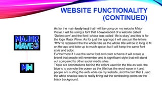 WEBSITE FUNCTIONALITY
(CONTINUED)
As for the main body text that I will be using on my website Major
Wave, I will be using a font that I downloaded of a website called
‘Dafont.com’ and the font I chose was called ‘life is okay’ and this is for
the logo Major Wave. As for just the app logo I will use just the letters
‘MW’ to represent the the whole title as the whole title will be to long to fit
on the app and take up to much space, but I will keep the same font
style and color.
Furthermore if I use the same font and color scheme it will create a
brand that people will remember and is significant style that will stand
out compared to other social media sites.
There are connotations behind the colors used for the title as well, the
blue is to connote the ocean as the title has the word wave in it and
people are surfing the web while on my website, and the fact that I used
the white shadow was to really bring out the contrasting colors on the
black background.
 