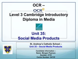 OCR –
Level 3 Cambridge Introductory
Diploma in Media
Unit 35:
Social Media Products
St. Andrew’s Catholic School –
Unit 35 – Social Media Products
Candidate Information –
Name: Morgan Pearson
Number: 2110
Centre Number: 64135
 