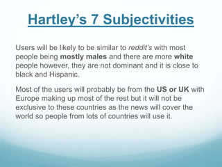 Hartley’s 7 Subjectivities
Users will be likely to be similar to reddit’s with most
people being mostly males and there are more white
people however, they are not dominant and it is close to
black and Hispanic.
Most of the users will probably be from the US or UK with
Europe making up most of the rest but it will not be
exclusive to these countries as the news will cover the
world so people from lots of countries will use it.
 