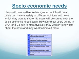 Socio economic needs
Users will have a diverse background which will mean
users can have a variety of different opinions and news
which they want to share. So users will be spread over the
socio economic needs scale. However most users will be in
B,C1 and C2 due to stereotypically they wouldn’t know lots
about the news and may want to find out more
 