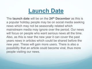 Launch Date
The launch date will be on the 24th December as this is
a popular holiday people may be on social media seeking
news which may not be seasonally related which
mainstream media may ignore over the period. Our news
will focus on people who want serious news all the time.
Also, as this is near the new year it can cover the past
years news in articles which could be shared before the
new year. These will gain more users. There is also a
possibility that an article could become viral, thus more
people visiting our news.
 