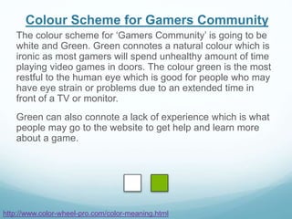 Colour Scheme for Gamers Community
The colour scheme for ‘Gamers Community’ is going to be
white and Green. Green connotes a natural colour which is
ironic as most gamers will spend unhealthy amount of time
playing video games in doors. The colour green is the most
restful to the human eye which is good for people who may
have eye strain or problems due to an extended time in
front of a TV or monitor.
Green can also connote a lack of experience which is what
people may go to the website to get help and learn more
about a game.
http://www.color-wheel-pro.com/color-meaning.html
 
