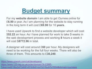 Budget summary
For my website domain I am able to get Ournew.online for
£6.99 a year. As I am planning for the website to stay running
in the long term it will cost £69.90 for 10 years.
I have used Upwork to find a website developer which will cost
$52.22 an hour. As I have planned for work to take 3 weeks in
the web development process and working 8 hours a week it
will cost $8772.96 in total.
A designer will cost around £60 per hour. My designers will
need to be working for the full four weeks. There will also be
three of them. This amounts to £30,240.
https://www.123-reg.co.uk/order/domain?X-CSRF-
Token=ed219bc5d73d081d51b5b01cb7521fbc97b7f554&domain=ournews
https://www.upwork.com/cat/developers/
 