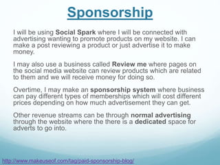 Sponsorship
I will be using Social Spark where I will be connected with
advertising wanting to promote products on my website. I can
make a post reviewing a product or just advertise it to make
money.
I may also use a business called Review me where pages on
the social media website can review products which are related
to them and we will receive money for doing so.
Overtime, I may make an sponsorship system where business
can pay different types of memberships which will cost different
prices depending on how much advertisement they can get.
Other revenue streams can be through normal advertising
through the website where the there is a dedicated space for
adverts to go into.
http://www.makeuseof.com/tag/paid-sponsorship-blog/
 