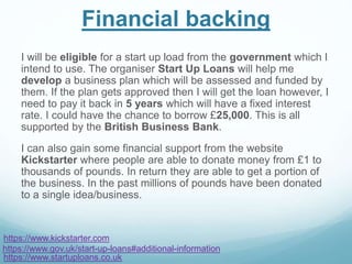 Financial backing
I will be eligible for a start up load from the government which I
intend to use. The organiser Start Up Loans will help me
develop a business plan which will be assessed and funded by
them. If the plan gets approved then I will get the loan however, I
need to pay it back in 5 years which will have a fixed interest
rate. I could have the chance to borrow £25,000. This is all
supported by the British Business Bank.
I can also gain some financial support from the website
Kickstarter where people are able to donate money from £1 to
thousands of pounds. In return they are able to get a portion of
the business. In the past millions of pounds have been donated
to a single idea/business.
https://www.startuploans.co.uk
https://www.gov.uk/start-up-loans#additional-information
https://www.kickstarter.com
 