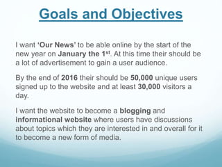 Goals and Objectives
I want ‘Our News’ to be able online by the start of the
new year on January the 1st. At this time their should be
a lot of advertisement to gain a user audience.
By the end of 2016 their should be 50,000 unique users
signed up to the website and at least 30,000 visitors a
day.
I want the website to become a blogging and
informational website where users have discussions
about topics which they are interested in and overall for it
to become a new form of media.
 