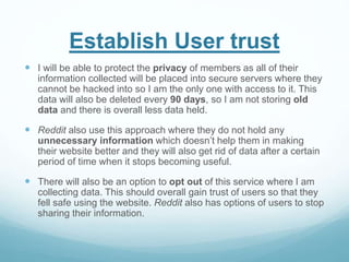 Establish User trust
 I will be able to protect the privacy of members as all of their
information collected will be placed into secure servers where they
cannot be hacked into so I am the only one with access to it. This
data will also be deleted every 90 days, so I am not storing old
data and there is overall less data held.
 Reddit also use this approach where they do not hold any
unnecessary information which doesn’t help them in making
their website better and they will also get rid of data after a certain
period of time when it stops becoming useful.
 There will also be an option to opt out of this service where I am
collecting data. This should overall gain trust of users so that they
fell safe using the website. Reddit also has options of users to stop
sharing their information.
 