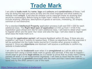 Trade Mark
I am able to trade mark the name, logo and colours and combinations of these. I will
only be doing the logo and name as they are the most important and what makes my
website more unique. It will also be cheaper just to copyright these as anything else
would be unnecessary. Before trying to trade mark I need to make sure that I don’t
include anything: offensive, descriptions of goods or services, misleading, 3D shapes,
common or non-distinctive.
For a standard Intellectual Property application process it will cost £50 + £50 for each
additional class. The Right Start type of application is £100 up front + £100 if the
registration goes ahead and 350 for each additional class. I will need to detail what I want
to register which are the word ‘Our news’ and also the logo. I will also need to register
what class the trade mark is in.
Through the application period I will receive feedback within 20 days. If there are any
problems I will have 2 months to resolve them. If there no objections from the examiner it
will be published into the trade marks journal for 2 months when anyone is able to
oppose it. Once any objections are resolved I will receive a certificate to confirm my
website is trademarked.
I am able to use the trademark even when it is unregistered as I will be able to stop
someone from using a similar trade mark to goods and services. If this was to happen I
would need to get some legal advice as it is harder to prove that my trade mark it being
passed off when it is not trademarked registered. I will need to show that the mark is
mine, I have built up goodwill associated with the mark and that I have been harmed in
some way by the other person’s use of the mark.
https://www.gov.uk/register-a-trademark
 