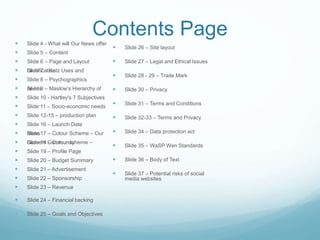 Contents Page Slide 4 - What will Our News offer
 Slide 5 – Content
 Slide 6 – Page and Layout
 Slide 7 – Katz Uses andGratification
 Slide 8 – Psychographics
 Slide 9 – Maslow’s Hierarchy ofneeds
 Slide 10 - Hartley's 7 Subjectives
 Slide 11 – Socio-economic needs
 Slide 12-15 – production plan
 Slide 16 – Launch Date
 Slide 17 – Colour Scheme – OurNews
 Slide 18 – Colour scheme –Gamers Community
 Slide 19 – Profile Page
 Slide 20 – Budget Summary
 Slide 21 – Advertisement
 Slide 22 – Sponsorship
 Slide 23 – Revenue
 Slide 24 – Financial backing
 Slide 25 – Goals and Objectives
 Slide 26 – Site layout
 Slide 27 – Legal and Ethical Issues
 Slide 28 - 29 – Trade Mark
 Slide 30 – Privacy
 Slide 31 – Terms and Conditions
 Slide 32-33 – Terms and Privacy
 Slide 34 – Data protection act
 Slide 35 – WaSP Wen Standards
 Slide 36 – Body of Text
 Slide 37 – Potential risks of social
media websites
 