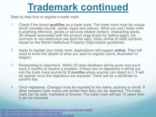 Trademark continued
Step by step how to register a trade mark:
1. Check if the brand qualifies as a trade mark. The trade mark must be unique
which includes sounds, words, logos and colours. What you can’t trade mark
is anything offensive, goods or services related (cotton), misleading words,
3D shapes associated with the product (egg shape for selling eggs), too
common or non-distinctive (we lead the way), looks similar to state symbols
based on the World Intellectual Property Organization guidelines.
2. Apply to register your trade mark. Applications will happen online. They will
need to know the details of what you want to register (word, illustration or
slogan).
3. Responding to objections. Within 20 days feedback will be given and you’ll
have 2 months to resolve a problem. If there are no objections it will be put
into the trade mark journal for 2 months where anyone can object to it. It will
be register once the objections are resolved. There will be a certificate to
confirm this.
4. Once registered. Changes must be reported to the name, address or email. If
other peoples trade marks are similar then they can be objected. The trade
mark can be sold, marketed or license. The trade mark will last 10 years then
it can be renewed.
https://www.gov.uk/how-to-register-a-trade-mark/what-you-can-and-cant-register
https://www.gov.uk/how-to-register-a-trade-mark/apply
https://www.gov.uk/how-to-register-a-trade-mark/after-you-apply
 