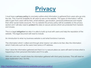 Privacy
I must have a privacy policy to concisely outline what information is gathered from users who go onto
the site. This must be available for all users to see on the website. The types of information I will be
able to gain from users will be their, email address, geo-location, personal preferences and maybe
their other social media accounts. For my website the privacy policy will be available on the privacy
section and I will also need to protect this data on secure servers which are protected from hackers
and viruses.
This is a legal obligation but also it is able to build up trust with users and help the reputation of the
website. This legal document will need to include:
An introduction to what my business website is and what functions it servers.
The information which I collect and through what means I am able to do that. Also the information
which I hold onto such as the users host name or IP address.
How I store the information gathered and that it is in a secure place as users will want to know what is
happening to their personal information and if it is safe.
With who and why I would share the information gathered with third party business. This will need an
clear explanation why I do this.
http://wpdevshed.com/every-website-privacy-policy/
 