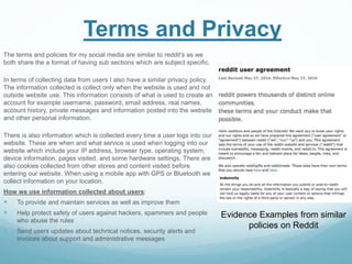 Terms and Privacy
The terms and policies for my social media are similar to reddit’s as we
both share the a format of having sub sections which are subject specific.
In terms of collecting data from users I also have a similar privacy policy.
The information collected is collect only when the website is used and not
outside website use. This information consists of what is used to create an
account for example username, password, email address, real names,
account history, private messages and information posted into the website
and other personal information.
There is also information which is collected every time a user logs into our
website. These are when and what service is used when logging into our
website which include your IP address, browser type, operating system,
device information, pages visited, and some hardware settings. There are
also cookies collected from other stores and content visited before
entering our website. When using a mobile app with GPS or Bluetooth we
collect information on your location.
How we use information collected about users:
 To provide and maintain services as well as improve them
 Help protect safety of users against hackers, spammers and people
who abuse the rules
 Send users updates about technical notices, security alerts and
invoices about support and administrative messages
Evidence Examples from similar
policies on Reddit
 