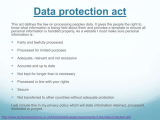 Data protection act
This act defines the law on processing peoples data. It gives the people the right to
know what information is being held about them and provides a template to ensure all
personal information is handled properly. As a website I must make sure personal
information is:
 Fairly and lawfully processed
 Processed for limited purposes
 Adequate, relevant and not excessive
 Accurate and up to date
 Not kept for longer than is necessary
 Processed in line with your rights
 Secure
 Not transferred to other countries without adequate protection
I will include this in my privacy policy which will state information retained, processed,
disclosed or purged.
http://www.amitywebsolutions.co.uk/blog/website-legal-requirements-3-the-data-protection-act/
 