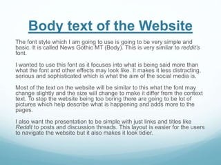 Body text of the Website
The font style which I am going to use is going to be very simple and
basic. It is called News Gothic MT (Body). This is very similar to reddit’s
font.
I wanted to use this font as it focuses into what is being said more than
what the font and other effects may look like. It makes it less distracting,
serious and sophisticated which is what the aim of the social media is.
Most of the text on the website will be similar to this what the font may
change slightly and the size will change to make it differ from the context
text. To stop the website being too boring there are going to be lot of
pictures which help describe what is happening and adds more to the
pages.
I also want the presentation to be simple with just links and titles like
Reddit to posts and discussion threads. This layout is easier for the users
to navigate the website but it also makes it look tidier.
 