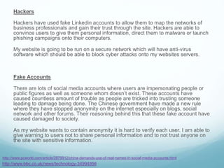 Hackers
Hackers have used fake Linkedin accounts to allow them to map the networks of
business professionals and gain their trust through the site. Hackers are able to
convince users to give them personal information, direct them to malware or launch
phishing campaigns onto their computers.
My website is going to be run on a secure network which will have anti-virus
software which should be able to block cyber attacks onto my websites servers.
Fake Accounts
There are lots of social media accounts where users are impersonating people or
public figures as well as someone whom doesn’t exist. These accounts have
caused countless amount of trouble as people are tricked into trusting someone
leading to damage being done. The Chinese government have made a new rule
where they have stopped anonymity on the internet especially on blogs, social
network and other forums. Their reasoning behind this that these fake account have
caused damaged to society.
As my website wants to contain anonymity it is hard to verify each user. I am able to
give warning to users not to share personal information and to not trust anyone on
the site with sensitive information.
http://www.bbc.co.uk/news/technology-34994858
http://www.pcworld.com/article/2879912/china-demands-use-of-real-names-in-social-media-accounts.html
 