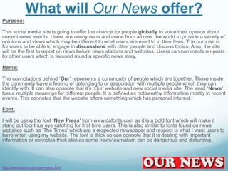 What will Our News offer?
Purpose:
This social media site is going to offer the chance for people globally to voice their opinion about
current news events. Users are anonymous and come from all over the world to provide a variety of
opinions and views which may be different to what users are used to in their lives. The purpose is
for users to be able to engage in discussions with other people and discuss topics. Also, the site
will be the first to report on news before news stations and websites. Users can comments on posts
by other users which is focused round a specific news story.
Name:
The connotations behind ‘Our’ represents a community of people which are together. Those inside
the community have a feeling of belonging to or association with multiple people which they can
identify with. It can also connote that it’s ‘Our’ website and new social media site. The word ‘News’
has a multiple meanings for different people. It is defined as noteworthy information mostly in recent
events. This connotes that the website offers something which has personal interest.
Font:
I will be using the font ‘New Press’ from www.dafonts.com as it is a bold font which will make it
stand out lots thus eye catching for first time users. This is also similar to fonts found on news
websites such as ‘The Times’ which are a respected newspaper and respect is what I want users to
have when using my website. The font is thick so can connote that it is dealing with important
information or connotes thick skin as some news/journalism can be dangerous and disturbing.
http://www.dafont.com/new-press.font
 