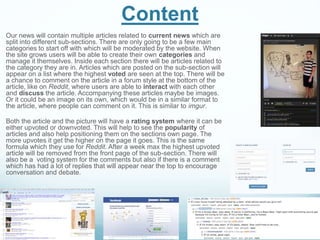 Content
Our news will contain multiple articles related to current news which are
split into different sub-sections. There are only going to be a few main
categories to start off with which will be moderated by the website. When
the site grows users will be able to create their own categories and
manage it themselves. Inside each section there will be articles related to
the category they are in. Articles which are posted on the sub-section will
appear on a list where the highest voted are seen at the top. There will be
a chance to comment on the article in a forum style at the bottom of the
article, like on Reddit, where users are able to interact with each other
and discuss the article. Accompanying these articles maybe be images.
Or it could be an image on its own, which would be in a similar format to
the article, where people can comment on it. This is similar to imgur.
Both the article and the picture will have a rating system where it can be
either upvoted or downvoted. This will help to see the popularity of
articles and also help positioning them on the sections own page. The
more upvotes it get the higher on the page it goes. This is the same
formula which they use for Reddit. After a week max the highest upvoted
article will be removed from the front page of the sub-section. There will
also be a voting system for the comments but also if there is a comment
which has had a lot of replies that will appear near the top to encourage
conversation and debate.
 