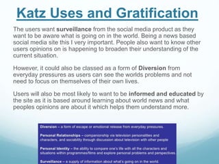 Katz Uses and Gratification
The users want surveillance from the social media product as they
want to be aware what is going on in the world. Being a news based
social media site this I very important. People also want to know other
users opinions on is happening to broaden their understanding of the
current situation.
However, it could also be classed as a form of Diversion from
everyday pressures as users can see the worlds problems and not
need to focus on themselves of their own lives.
Users will also be most likely to want to be informed and educated by
the site as it is based around learning about world news and what
peoples opinions are about it which helps them understand more.
 