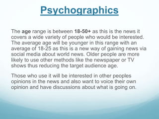 Psychographics
The age range is between 18-50+ as this is the news it
covers a wide variety of people who would be interested.
The average age will be younger in this range with an
average of 18-25 as this is a new way of gaining news via
social media about world news. Older people are more
likely to use other methods like the newspaper or TV
shows thus reducing the target audience age.
Those who use it will be interested in other peoples
opinions in the news and also want to voice their own
opinion and have discussions about what is going on.
 
