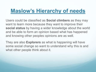 Maslow’s Hierarchy of needs
Users could be classified as Social climbers as they may
want to learn more because they want to improve their
social status by having a wider knowledge about the world
and be able to form an opinion based what has happened
and knowing other peoples opinions are as well.
They are also Explorers as what is happening will have
some social change so want to understand why this is and
what other people think about it.
 