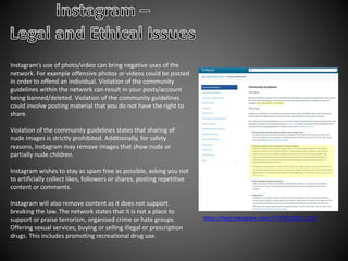 Instagram’s use of photo/video can bring negative uses of the
network. For example offensive photos or videos could be posted
in order to offend an individual. Violation of the community
guidelines within the network can result in your posts/account
being banned/deleted. Violation of the community guidelines
could involve posting material that you do not have the right to
share.
Violation of the community guidelines states that sharing of
nude images is strictly prohibited. Additionally, for safety
reasons, Instagram may remove images that show nude or
partially nude children.
Instagram wishes to stay as spam free as possible, asking you not
to artificially collect likes, followers or shares, posting repetitive
content or comments.
Instagram will also remove content as it does not support
breaking the law. The network states that it is not a place to
support or praise terrorism, organised crime or hate groups.
Offering sexual services, buying or selling illegal or prescription
drugs. This includes promoting recreational drug use.
https://help.instagram.com/477434105621119/
 