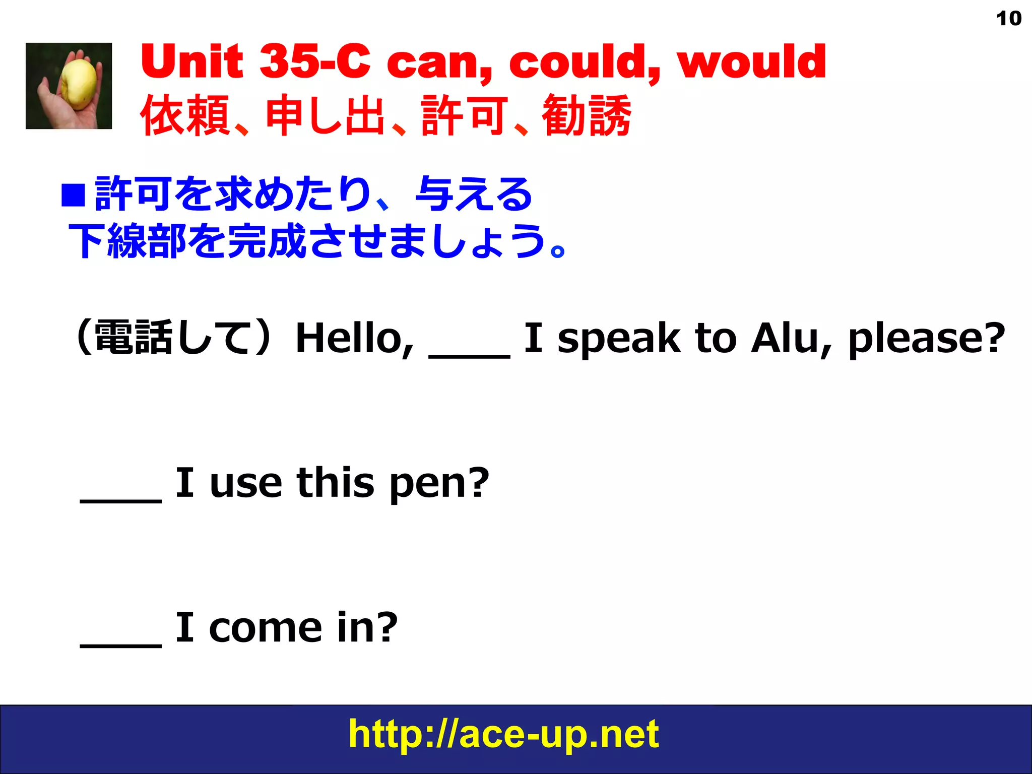http://ace-up.net
10
Unit 35-C can, could, would
依頼、申し出、許可、勧誘
■許可を求めたり、与える
  下線部を完成させましょう。
  
（電話して）Hello,  _̲_̲_̲  I  speak  to  Alu,  please?
    _̲_̲_̲  I  use  this  pen?
    _̲_̲_̲  I  come  in?
 