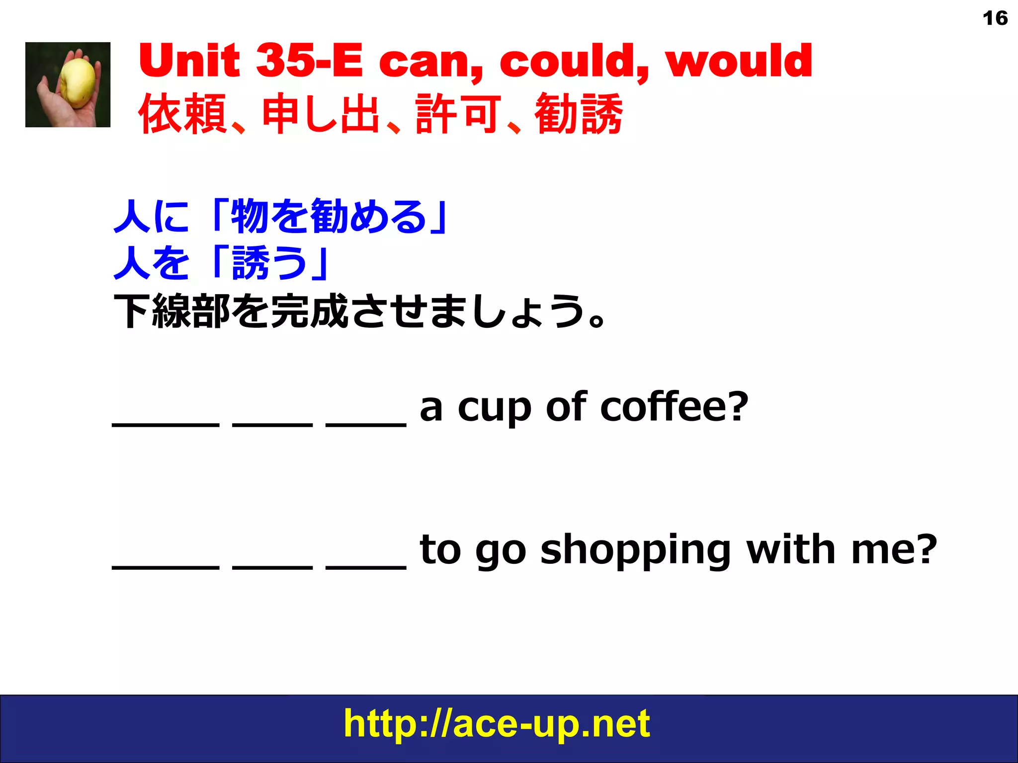 http://ace-up.net
16
Unit 35-E can, could, would
依頼、申し出、許可、勧誘
⼈人に「物を勧める」
⼈人を「誘う」
下線部を完成させましょう。
  
_̲_̲_̲_̲  _̲_̲_̲  _̲_̲_̲  a  cup  of  coﬀee?
_̲_̲_̲_̲  _̲_̲_̲  _̲_̲_̲  to  go  shopping  with  me?
 
