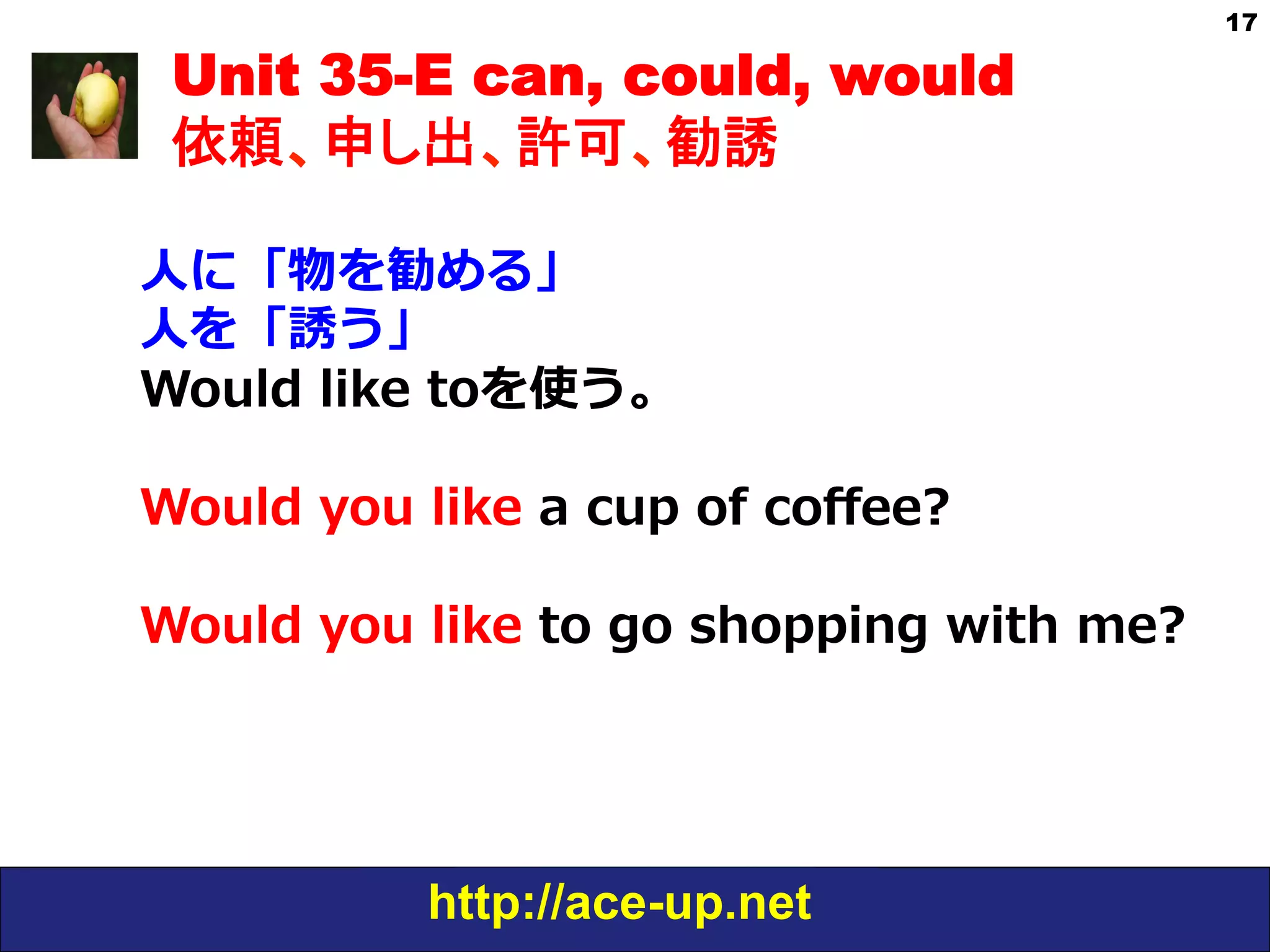 http://ace-up.net
17
Unit 35-E can, could, would
依頼、申し出、許可、勧誘
⼈人に「物を勧める」
⼈人を「誘う」
Would  like  toを使う。
  
Would  you  like  a  cup  of  coﬀee?
Would  you  like  to  go  shopping  with  me?
 
