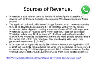 Sources of Revenue.
• WhatsApp is available for users to download, WhatsApp is assessable on
devices such as IPhones, Androids, Blackberries, Windows phones and Nokia
phones.
• The app itself to download is free of charge, for most users. In some countries
the app to download costs around $1, so therefore with over 700 million
active users WhatsApp was creating a revenue of around 700 million per year.
WhatsApp sources of revenue come from Facebook. Facebook purchased
WhatsApp in February 2014 for around $19 billion, and as the demand of
users to have WhatsApp increased with more and more people downloading it
this meant that within nine months of Facebook buying WhatsApp, they
generated a revenue of $1,289,000.
• In October WhatsApp made nearly $16 million in revenue during the first half
of 2014 but lost $232 million during the same time period due to stock-related
expenses. During 2013 WhatsApp generated $10.2 million in revenues for the
year but likewise lost around $138 million, also from stock- related expenses.
http://www.thesocialclinic.com/whatsapp-advertising-coming-your-way/
 