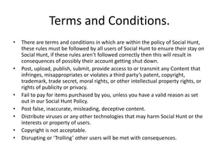 Terms and Conditions.
• There are terms and conditions in which are within the policy of Social Hunt,
these rules must be followed by all users of Social Hunt to ensure their stay on
Social Hunt, if these rules aren’t followed correctly then this will result in
consequences of possibly their account getting shut down.
• Post, upload, publish, submit, provide access to or transmit any Content that
infringes, misappropriates or violates a third party’s patent, copyright,
trademark, trade secret, moral rights, or other intellectual property rights, or
rights of publicity or privacy.
• Fail to pay for items purchased by you, unless you have a valid reason as set
out in our Social Hunt Policy.
• Post false, inaccurate, misleading, deceptive content.
• Distribute viruses or any other technologies that may harm Social Hunt or the
interests or property of users.
• Copyright is not acceptable.
• Disrupting or ‘Trolling’ other users will be met with consequences.
 