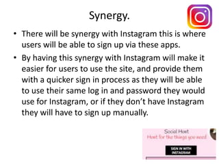 Synergy.
• There will be synergy with Instagram this is where
users will be able to sign up via these apps.
• By having this synergy with Instagram will make it
easier for users to use the site, and provide them
with a quicker sign in process as they will be able
to use their same log in and password they would
use for Instagram, or if they don’t have Instagram
they will have to sign up manually.
 