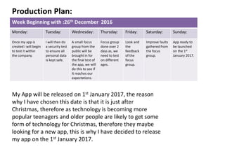 Week Beginning with :26th December 2016
Monday: Tuesday: Wednesday: Thursday: Friday: Saturday: Sunday:
Once my app is
created I will begin
to test it within
the company.
I will then do
a security test
to ensure all
personal data
is kept safe.
A small focus
group from the
public will be
brought in for
the final test of
the app, we will
do this to see if
it reaches our
expectations.
Focus group
done over 2
days as, we
need to test
on different
ages.
Look and
the
feedback
of the
focus
group.
Improve faults
gathered from
the focus
group.
App ready to
be launched
on the 1st
January 2017.
My App will be released on 1st January 2017, the reason
why I have chosen this date is that it is just after
Christmas, therefore as technology is becoming more
popular teenagers and older people are likely to get some
form of technology for Christmas, therefore they maybe
looking for a new app, this is why I have decided to release
my app on the 1st January 2017.
Production Plan:
 