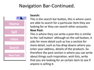 Navigation Bar-Continued.
Search:
This is the search bar button, this is where users
are able to search for a particular item they are
looking for or they can search other accounts.
New Post:
This is where they can write a post this is similar
to the ‘sell button’ although on the sell button, it
asks for more detail such as has a section for
more detail, such as has drop downs where you
enter your address, details of the products .So
therefore the post section is where you can write
about things such inspiration, wish lists, write
that you are looking for an certain item to see if
anyone is selling it.
 