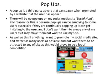 Pop Ups.
• A pop up is a third party advert that can spawn when prompted
by a website that the user has opened.
• There will be no pop ups on my social media site ‘Social Hunt'.
The reason for this is because pop ups can be annoying to some
users especially if they are continually popping up it can get
irritating to the user, and I don’t want them to annoy any of my
users as it may make them not want to use my site.
• As well as this if anything I want to promote my social media site,
and attract as many users as possible and not want them to be
attracted to any of site as this would prove to be a lot of
competition.
 