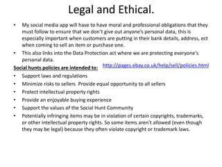 Legal and Ethical.
• My social media app will have to have moral and professional obligations that they
must follow to ensure that we don’t give out anyone’s personal data, this is
especially important when customers are putting in their bank details, address, ect
when coming to sell an item or purchase one.
• This also links into the Data Protection act where we are protecting everyone's
personal data.
Social hunts policies are intended to:
• Support laws and regulations
• Minimize risks to sellers Provide equal opportunity to all sellers
• Protect intellectual property rights
• Provide an enjoyable buying experience
• Support the values of the Social Hunt Community
• Potentially infringing items may be in violation of certain copyrights, trademarks,
or other intellectual property rights. So some items aren't allowed (even though
they may be legal) because they often violate copyright or trademark laws.
http://pages.ebay.co.uk/help/sell/policies.html
 