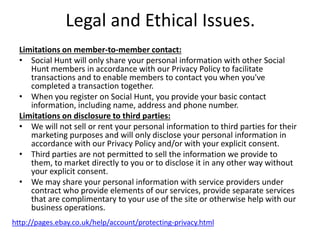 Legal and Ethical Issues.
Limitations on member-to-member contact:
• Social Hunt will only share your personal information with other Social
Hunt members in accordance with our Privacy Policy to facilitate
transactions and to enable members to contact you when you've
completed a transaction together.
• When you register on Social Hunt, you provide your basic contact
information, including name, address and phone number.
Limitations on disclosure to third parties:
• We will not sell or rent your personal information to third parties for their
marketing purposes and will only disclose your personal information in
accordance with our Privacy Policy and/or with your explicit consent.
• Third parties are not permitted to sell the information we provide to
them, to market directly to you or to disclose it in any other way without
your explicit consent.
• We may share your personal information with service providers under
contract who provide elements of our services, provide separate services
that are complimentary to your use of the site or otherwise help with our
business operations.
http://pages.ebay.co.uk/help/account/protecting-privacy.html
 