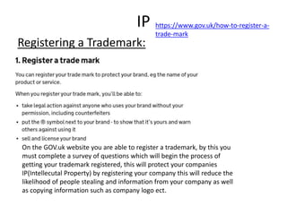 IP
Registering a Trademark:
On the GOV.uk website you are able to register a trademark, by this you
must complete a survey of questions which will begin the process of
getting your trademark registered, this will protect your companies
IP(Intellecutal Property) by registering your company this will reduce the
likelihood of people stealing and information from your company as well
as copying information such as company logo ect.
https://www.gov.uk/how-to-register-a-
trade-mark
 