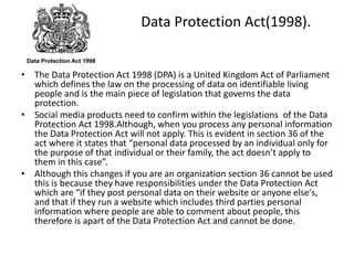 Data Protection Act(1998).
• The Data Protection Act 1998 (DPA) is a United Kingdom Act of Parliament
which defines the law on the processing of data on identifiable living
people and is the main piece of legislation that governs the data
protection.
• Social media products need to confirm within the legislations of the Data
Protection Act 1998.Although, when you process any personal information
the Data Protection Act will not apply. This is evident in section 36 of the
act where it states that “personal data processed by an individual only for
the purpose of that individual or their family, the act doesn’t apply to
them in this case”.
• Although this changes if you are an organization section 36 cannot be used
this is because they have responsibilities under the Data Protection Act
which are “if they post personal data on their website or anyone else's,
and that if they run a website which includes third parties personal
information where people are able to comment about people, this
therefore is apart of the Data Protection Act and cannot be done.
 