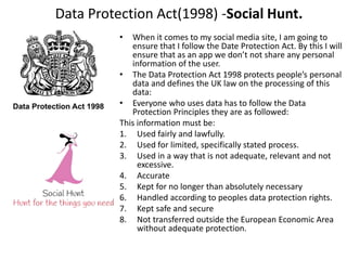 Data Protection Act(1998) -Social Hunt.
• When it comes to my social media site, I am going to
ensure that I follow the Date Protection Act. By this I will
ensure that as an app we don’t not share any personal
information of the user.
• The Data Protection Act 1998 protects people’s personal
data and defines the UK law on the processing of this
data:
• Everyone who uses data has to follow the Data
Protection Principles they are as followed:
This information must be:
1. Used fairly and lawfully.
2. Used for limited, specifically stated process.
3. Used in a way that is not adequate, relevant and not
excessive.
4. Accurate
5. Kept for no longer than absolutely necessary
6. Handled according to peoples data protection rights.
7. Kept safe and secure
8. Not transferred outside the European Economic Area
without adequate protection.
 