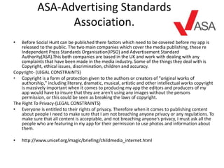 ASA-Advertising Standards
Association.
• Before Social Hunt can be published there factors which need to be covered before my app is
released to the public. The two main companies which cover the media publishing, these re
Independent Press Standards Organisation(IPSO) and Advertisement Standard
Authority(ASA).This both companies are based in the UK and work with dealing with any
complaints that have been made in the media industry. Some of the things they deal with is
Copyright, ethical issues, discrimination, children and accuracy.
Copyright- (LEGAL CONSTRAINTS)
• Copyright is a form of protection given to the authors or creators of "original works of
authorship," including literary, dramatic, musical, artistic and other intellectual works copyright
is massively important when it comes to producing my app the editors and producers of my
app would have to insure that they are aren't using any images without the persons
permission, or this could be seen as breaking the laws of copyright.
The Right To Privacy-(LEGAL CONSTRAINTS)
• Everyone is entitled to their rights of privacy. Therefore when it comes to publishing content
about people I need to make sure that I am not breaching anyone privacy or any regulations. To
make sure that all content is acceptable, and not breaching anyone's privacy, I must ask all the
people who are featuring in my app for their permission to use photos and information about
them.
• http://www.unicef.org/magic/briefing/childmedia_internet.html
 
