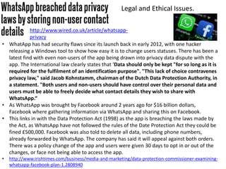 Legal and Ethical Issues.
• WhatApp has had security flaws since its launch back in early 2012, with one hacker
releasing a Windows tool to show how easy it is to change users statuses. There has been a
latest find with even non-users of the app being drawn into privacy data dispute with the
app. The International law clearly states that ‘Data should only be kept "for so long as it is
required for the fulfilment of an identification purpose". "This lack of choice contravenes
privacy law," said Jacob Kohnstamm, chairman of the Dutch Data Protection Authority, in
a statement. "Both users and non-users should have control over their personal data and
users must be able to freely decide what contact details they wish to share with
WhatsApp.“
• As WhatsApp was brought by Facebook around 2 years ago for $16 billion dollars,
Facebook where gathering information via WhatsApp and sharing this on Facebook.
• This links in with the Data Protection Act (1998) as the app is breaching the laws made by
the Act, as WhatsApp have not followed the rules of the Date Protection Act they could be
fined £500,000. Facebook was also told to delete all data, including phone numbers,
already forwarded by WhatsApp. The company has said it will appeal against both orders.
There was a policy change of the app and users were given 30 days to opt in or out of the
changes, or face not being able to access the app.
• http://www.irishtimes.com/business/media-and-marketing/data-protection-commissioner-examining-
whatsapp-facebook-plan-1.2808940
http://www.wired.co.uk/article/whatsapp-
privacy
 