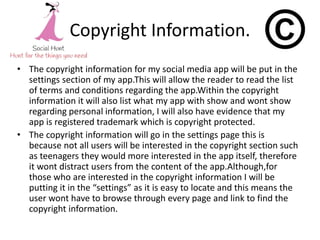 Copyright Information.
• The copyright information for my social media app will be put in the
settings section of my app.This will allow the reader to read the list
of terms and conditions regarding the app.Within the copyright
information it will also list what my app with show and wont show
regarding personal information, I will also have evidence that my
app is registered trademark which is copyright protected.
• The copyright information will go in the settings page this is
because not all users will be interested in the copyright section such
as teenagers they would more interested in the app itself, therefore
it wont distract users from the content of the app.Although,for
those who are interested in the copyright information I will be
putting it in the “settings” as it is easy to locate and this means the
user wont have to browse through every page and link to find the
copyright information.
 