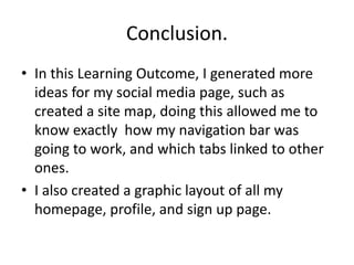 Conclusion.
• In this Learning Outcome, I generated more
ideas for my social media page, such as
created a site map, doing this allowed me to
know exactly how my navigation bar was
going to work, and which tabs linked to other
ones.
• I also created a graphic layout of all my
homepage, profile, and sign up page.
 