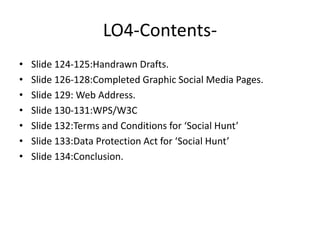 LO4-Contents-
• Slide 124-125:Handrawn Drafts.
• Slide 126-128:Completed Graphic Social Media Pages.
• Slide 129: Web Address.
• Slide 130-131:WPS/W3C
• Slide 132:Terms and Conditions for ‘Social Hunt’
• Slide 133:Data Protection Act for ‘Social Hunt’
• Slide 134:Conclusion.
 